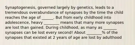 Synaptogenesis, governed largely by genetics, leads to a tremendous overabundance of synapses by the time the child reaches the age of ______. But from early childhood into adolescence, heavy ________ means that many more synapses are lost than gained. During childhood, as many as _______ synapses can be lost every second! About ________% of the synapses that existed at 2 years of age are lost by adulthood