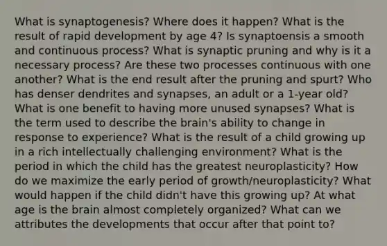 What is synaptogenesis? Where does it happen? What is the result of rapid development by age 4? Is synaptoensis a smooth and continuous process? What is synaptic pruning and why is it a necessary process? Are these two processes continuous with one another? What is the end result after the pruning and spurt? Who has denser dendrites and synapses, an adult or a 1-year old? What is one benefit to having more unused synapses? What is the term used to describe the brain's ability to change in response to experience? What is the result of a child growing up in a rich intellectually challenging environment? What is the period in which the child has the greatest neuroplasticity? How do we maximize the early period of growth/neuroplasticity? What would happen if the child didn't have this growing up? At what age is the brain almost completely organized? What can we attributes the developments that occur after that point to?