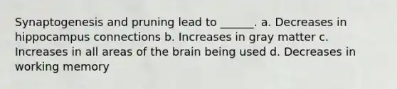 Synaptogenesis and pruning lead to ______. a. Decreases in hippocampus connections b. Increases in gray matter c. Increases in all areas of the brain being used d. Decreases in working memory