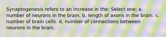 Synaptogenesis refers to an increase in the: Select one: a. number of neurons in the brain. b. length of axons in the brain. c. number of brain cells. d. number of connections between neurons in the brain.