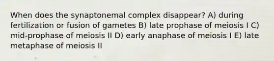 When does the synaptonemal complex disappear? A) during fertilization or fusion of gametes B) late prophase of meiosis I C) mid-prophase of meiosis II D) early anaphase of meiosis I E) late metaphase of meiosis II