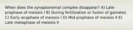 When does the synaptonemal complex disappear? A) Late prophase of meiosis I B) During fertilization or fusion of gametes C) Early anaphase of meiosis I D) Mid-prophase of meiosis II E) Late metaphase of meiosis II