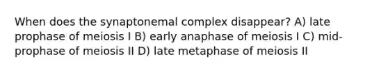 When does the synaptonemal complex disappear? A) late prophase of meiosis I B) early anaphase of meiosis I C) mid-prophase of meiosis II D) late metaphase of meiosis II