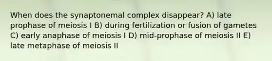 When does the synaptonemal complex disappear? A) late prophase of meiosis I B) during fertilization or fusion of gametes C) early anaphase of meiosis I D) mid-prophase of meiosis II E) late metaphase of meiosis II