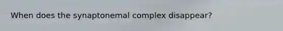 When does the synaptonemal complex disappear?