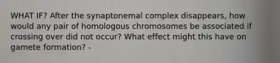 WHAT IF? After the synaptonemal complex disappears, how would any pair of homologous chromosomes be associated if crossing over did not occur? What effect might this have on gamete formation? -