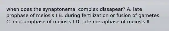 when does the synaptonemal complex dissapear? A. late prophase of meiosis I B. during fertilization or fusion of gametes C. mid-prophase of meiosis I​ D. late metaphase of meiosis II