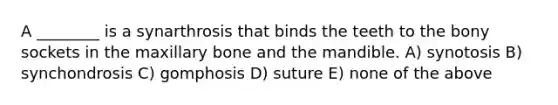 A ________ is a synarthrosis that binds the teeth to the bony sockets in the maxillary bone and the mandible. A) synotosis B) synchondrosis C) gomphosis D) suture E) none of the above