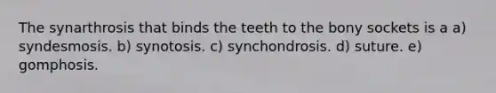 The synarthrosis that binds the teeth to the bony sockets is a a) syndesmosis. b) synotosis. c) synchondrosis. d) suture. e) gomphosis.