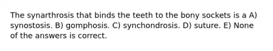 The synarthrosis that binds the teeth to the bony sockets is a A) synostosis. B) gomphosis. C) synchondrosis. D) suture. E) None of the answers is correct.