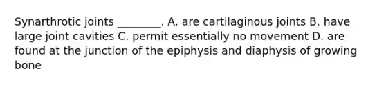 Synarthrotic joints ________. A. are cartilaginous joints B. have large joint cavities C. permit essentially no movement D. are found at the junction of the epiphysis and diaphysis of growing bone