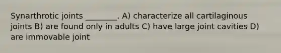 Synarthrotic joints ________. A) characterize all cartilaginous joints B) are found only in adults C) have large joint cavities D) are immovable joint