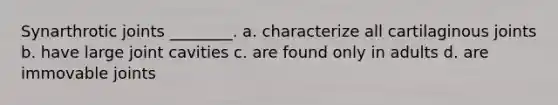 Synarthrotic joints ________. a. characterize all cartilaginous joints b. have large joint cavities c. are found only in adults d. are immovable joints
