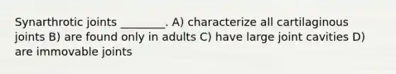 Synarthrotic joints ________. A) characterize all cartilaginous joints B) are found only in adults C) have large joint cavities D) are immovable joints