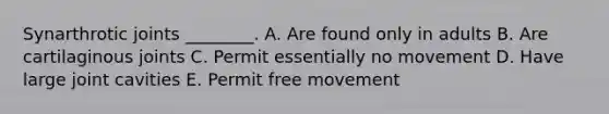 Synarthrotic joints ________. A. Are found only in adults B. Are cartilaginous joints C. Permit essentially no movement D. Have large joint cavities E. Permit free movement