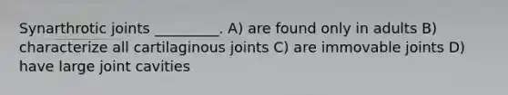 Synarthrotic joints _________. A) are found only in adults B) characterize all cartilaginous joints C) are immovable joints D) have large joint cavities