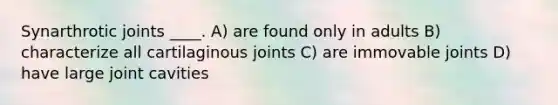 Synarthrotic joints ____. A) are found only in adults B) characterize all cartilaginous joints C) are immovable joints D) have large joint cavities