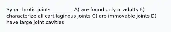 Synarthrotic joints ________. A) are found only in adults B) characterize all cartilaginous joints C) are immovable joints D) have large joint cavities