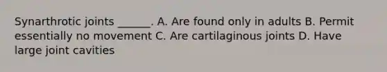 Synarthrotic joints ______. A. Are found only in adults B. Permit essentially no movement C. Are cartilaginous joints D. Have large joint cavities