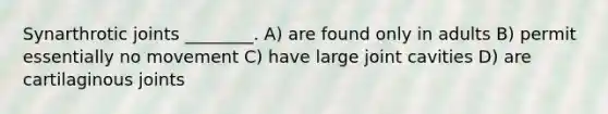 Synarthrotic joints ________. A) are found only in adults B) permit essentially no movement C) have large joint cavities D) are cartilaginous joints