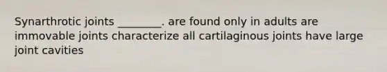 Synarthrotic joints ________. are found only in adults are immovable joints characterize all cartilaginous joints have large joint cavities