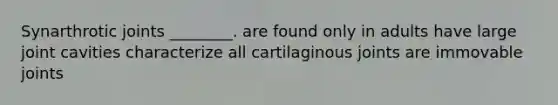 Synarthrotic joints ________. are found only in adults have large joint cavities characterize all cartilaginous joints are immovable joints