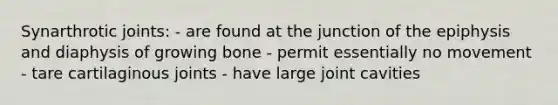 Synarthrotic joints: - are found at the junction of the epiphysis and diaphysis of growing bone - permit essentially no movement - tare cartilaginous joints - have large joint cavities