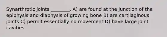 Synarthrotic joints ________. A) are found at the junction of the epiphysis and diaphysis of growing bone B) are cartilaginous joints C) permit essentially no movement D) have large joint cavities