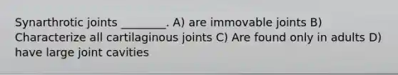 Synarthrotic joints ________. A) are immovable joints B) Characterize all cartilaginous joints C) Are found only in adults D) have large joint cavities