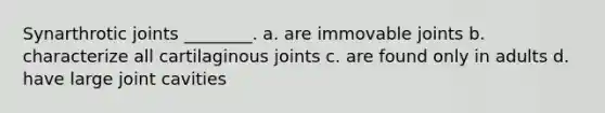 Synarthrotic joints ________. a. are immovable joints b. characterize all cartilaginous joints c. are found only in adults d. have large joint cavities