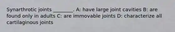 Synarthrotic joints ________. A: have large joint cavities B: are found only in adults C: are immovable joints D: characterize all cartilaginous joints