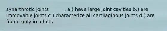 synarthrotic joints ______. a.) have large joint cavities b.) are immovable joints c.) characterize all cartilaginous joints d.) are found only in adults