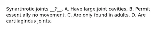 Synarthrotic joints __?__. A. Have large joint cavities. B. Permit essentially no movement. C. Are only found in adults. D. Are cartilaginous joints.