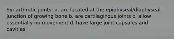 Synarthrotic joints: a. are located at the epiphyseal/diaphyseal junction of growing bone b. are cartilaginous joints c. allow essentially no movement d. have large joint capsules and cavities