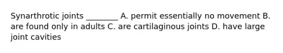 Synarthrotic joints ________ A. permit essentially no movement B. are found only in adults C. are cartilaginous joints D. have large joint cavities