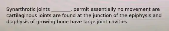 Synarthrotic joints ________. permit essentially no movement are cartilaginous joints are found at the junction of the epiphysis and diaphysis of growing bone have large joint cavities
