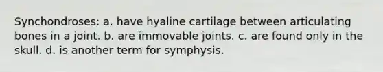 Synchondroses: a. have hyaline cartilage between articulating bones in a joint. b. are immovable joints. c. are found only in the skull. d. is another term for symphysis.