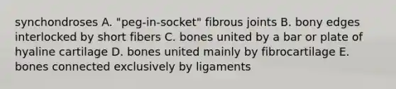 synchondroses A. "peg-in-socket" fibrous joints B. bony edges interlocked by short fibers C. bones united by a bar or plate of hyaline cartilage D. bones united mainly by fibrocartilage E. bones connected exclusively by ligaments