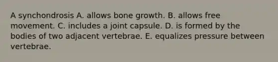 A synchondrosis A. allows bone growth. B. allows free movement. C. includes a joint capsule. D. is formed by the bodies of two adjacent vertebrae. E. equalizes pressure between vertebrae.