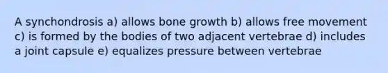 A synchondrosis a) allows bone growth b) allows free movement c) is formed by the bodies of two adjacent vertebrae d) includes a joint capsule e) equalizes pressure between vertebrae