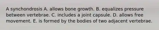 A synchondrosis A. allows bone growth. B. equalizes pressure between vertebrae. C. includes a joint capsule. D. allows free movement. E. is formed by the bodies of two adjacent vertebrae.