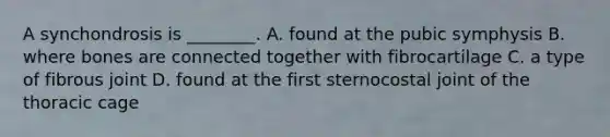A synchondrosis is ________. A. found at the pubic symphysis B. where bones are connected together with fibrocartilage C. a type of fibrous joint D. found at the first sternocostal joint of the thoracic cage