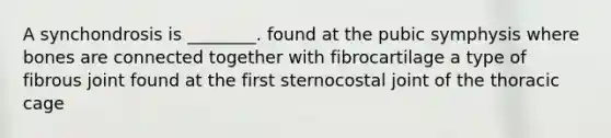 A synchondrosis is ________. found at the pubic symphysis where bones are connected together with fibrocartilage a type of fibrous joint found at the first sternocostal joint of the thoracic cage