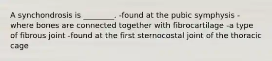 A synchondrosis is ________. -found at the pubic symphysis -where bones are connected together with fibrocartilage -a type of fibrous joint -found at the first sternocostal joint of the thoracic cage