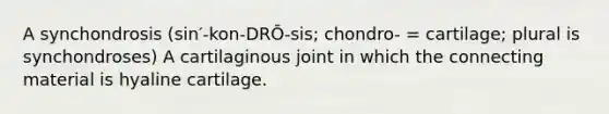 A synchondrosis (sin′-kon-DRŌ-sis; chondro- = cartilage; plural is synchondroses) A cartilaginous joint in which the connecting material is hyaline cartilage.