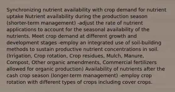 Synchronizing nutrient availability with crop demand for nutrient uptake Nutrient availability during the production season (shorter-term management) -adjust the rate of nutrient applications to account for the seasonal availability of the nutrients. Meet crop demand at different growth and development stages -employ an integrated use of soil-building methods to sustain productive nutrient concentrations in soil.(Irrigation, Crop rotation, Crop residues, Mulch, Manure, Compost, Other organic amendments, Commercial fertilizers allowed for organic production) Availability of nutrients after the cash crop season (longer-term management) -employ crop rotation with different types of crops including cover crops.