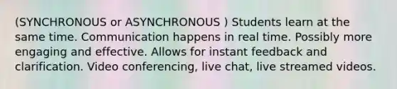 (SYNCHRONOUS or ASYNCHRONOUS ) Students learn at the same time. Communication happens in real time. Possibly more engaging and effective. Allows for instant feedback and clarification. Video conferencing, live chat, live streamed videos.