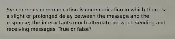 Synchronous communication is communication in which there is a slight or prolonged delay between the message and the response; the interactants much alternate between sending and receiving messages. True or false?