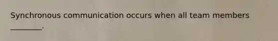 Synchronous communication occurs when all team members ________.