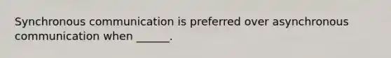 Synchronous communication is preferred over asynchronous communication when ______.